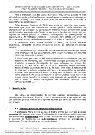 ALEXAN
D
R
E
R
AM
O
S
D
E
AZEVED
03752649577
ALEXAN
D
R
E
R
AM
O
S
D
E
AZEVED
03752649577
ALEXAN
D
R
E
R
AM
O
S
D
E
AZEVED
03752649577
ALEXAN
D
R
E
R
AM
O
S
D
E
AZEVED
03752649577
A L E X A N D R E R A M O S D E A Z E V E D 0 3 7 5 2 6 4 9 5 7 7
O conteúdo deste curso é de uso exclusivo de ALEXANDRE RAMOS DE AZEVED03752649577, vedada, por quaisquer meios e a qualquer título, a
sua reprodução, cópia, divulgação e distribuição, sujeitando-se os infratores à responsabilização civil e criminal.
CURSO COMPLETO DE DIREITO ADMINISTRATIVO – 100% CESPE!
PROF. FABIANO PEREIRA – PONTO DOS CONCURSOS
----------------------------------------------------------------------------------------------------------------------------------------------------------------------------------------------------
Prof. Fabiano Pereira www.pontodosconcursos.com.br 5
Para o professor José dos Santos Carvalho Filho, serviço público “é toda
atividade prestada pelo Estado ou por seus delegados, basicamente sob regime
de direito público, com vista à satisfação de necessidades essenciais e
secundárias da coletividade”.
Celso Antônio Bandeira de Mello apresenta um conceito mais amplo,
afirmando que pode ser considerado serviço público “toda atividade de
oferecimento de utilidade ou comodidade material fruível diretamente pelos
administrados, prestado pelo Estado ou por quem lhe faça as vezes, sob um
regime de direito público – portanto, consagrador de prerrogativas de
supremacia e de restrições especiais – instituído pelo Estado em favor dos
interesses que houver definido como próprios no sistema normativo”.
A professora Maria Sylvia Zanella di Pietro, de forma bastante
elucidativa, apresenta algumas conclusões acerca do conceito de serviço
público:
“1. a noção de serviço público não permaneceu estática no tempo; houve
uma ampliação na sua abrangência, para incluir atividades de natureza
comercial, industrial e social;
2. é o Estado, por meio da lei, que escolhe quais as atividades que, em
determinado momento, são consideradas serviços públicos; no Direito
brasileiro, a própria Constituição faz essa indicação nos artigos 21,
incisos X, XI, XII, XV E XXIII, e 25, § 2o, alterados, respectivamente,
pelas Emendas Constitucionais 8 e 5, de 1995; isso exclui a possibilidade
de distinguir, mediante critérios objetivos, o serviço público da atividade
privada; esta permanecerá como tal enquanto o Estado não assumir
como própria;3. daí outra conclusão: o serviço público varia não só no
tempo, como também no espaço, pois depende da legislação de cada
país a maior ou menor abrangência das atividades definidas como
serviços públicos (...)”
3. Classificação
São várias as classificações de serviços públicos apresentadas pelos
doutrinadores brasileiros. Todavia, como o nosso objetivo é ser aprovado em
um concurso público, iremos focar apenas aquelas que têm sido mais cobradas
em provas.
3.1. Serviços públicos próprios e impróprios
A professora Maria Sylvia Zanela di Pietro afirma que serviços públicos
próprios são aqueles que visam à satisfação de necessidades coletivas e que
são executados diretamente pelo Estado (através de seus órgãos e agentes),
a exemplo do Judiciário, ou indiretamente, através de delegação a
particulares (concessionários ou permissionários).
 