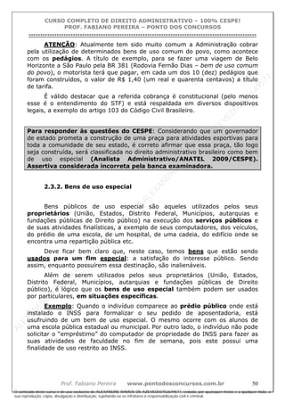 ALEXAN
D
R
E
R
AM
O
S
D
E
AZEVED
03752649577
ALEXAN
D
R
E
R
AM
O
S
D
E
AZEVED
03752649577
ALEXAN
D
R
E
R
AM
O
S
D
E
AZEVED
03752649577
ALEXAN
D
R
E
R
AM
O
S
D
E
AZEVED
03752649577
A L E X A N D R E R A M O S D E A Z E V E D 0 3 7 5 2 6 4 9 5 7 7
O conteúdo deste curso é de uso exclusivo de ALEXANDRE RAMOS DE AZEVED03752649577, vedada, por quaisquer meios e a qualquer título, a
sua reprodução, cópia, divulgação e distribuição, sujeitando-se os infratores à responsabilização civil e criminal.
CURSO COMPLETO DE DIREITO ADMINISTRATIVO – 100% CESPE!
PROF. FABIANO PEREIRA – PONTO DOS CONCURSOS
----------------------------------------------------------------------------------------------------------------------------------------------------------------------------------------------------
Prof. Fabiano Pereira www.pontodosconcursos.com.br 50
ATENÇÃO: Atualmente tem sido muito comum a Administração cobrar
pela utilização de determinados bens de uso comum do povo, como acontece
com os pedágios. A título de exemplo, para se fazer uma viagem de Belo
Horizonte a São Paulo pela BR 381 (Rodovia Fernão Dias – bem de uso comum
do povo), o motorista terá que pagar, em cada um dos 10 (dez) pedágios que
foram construídos, o valor de R$ 1,40 (um real e quarenta centavos) a título
de tarifa.
É válido destacar que a referida cobrança é constitucional (pelo menos
esse é o entendimento do STF) e está respaldada em diversos dispositivos
legais, a exemplo do artigo 103 do Código Civil Brasileiro.
Para responder às questões do CESPE: Considerando que um governador
de estado prometa a construção de uma praça para atividades esportivas para
toda a comunidade de seu estado, é correto afirmar que essa praça, tão logo
seja construída, será classificada no direito administrativo brasileiro como bem
de uso especial (Analista Administrativo/ANATEL 2009/CESPE).
Assertiva considerada incorreta pela banca examinadora.
2.3.2. Bens de uso especial
Bens públicos de uso especial são aqueles utilizados pelos seus
proprietários (União, Estados, Distrito Federal, Municípios, autarquias e
fundações públicas de Direito público) na execução dos serviços públicos e
de suas atividades finalísticas, a exemplo de seus computadores, dos veículos,
do prédio de uma escola, de um hospital, de uma cadeia, do edifício onde se
encontra uma repartição pública etc.
Deve ficar bem claro que, neste caso, temos bens que estão sendo
usados para um fim especial: a satisfação do interesse público. Sendo
assim, enquanto possuírem essa destinação, são inalienáveis.
Além de serem utilizados pelos seus proprietários (União, Estados,
Distrito Federal, Municípios, autarquias e fundações públicas de Direito
público), é lógico que os bens de uso especial também podem ser usados
por particulares, em situações específicas.
Exemplo: Quando o indivíduo comparece ao prédio público onde está
instalado o INSS para formalizar o seu pedido de aposentadoria, está
usufruindo de um bem de uso especial. O mesmo ocorre com os alunos de
uma escola pública estadual ou municipal. Por outro lado, o indivíduo não pode
solicitar o “empréstimo” do computador de propriedade do INSS para fazer as
suas atividades de faculdade no fim de semana, pois este possui uma
finalidade de uso restrito ao INSS.
 