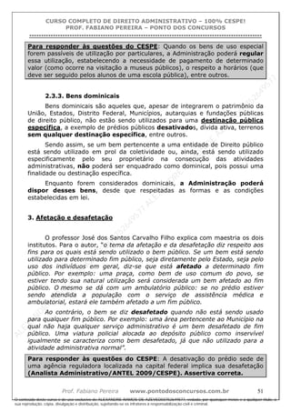 ALEXAN
D
R
E
R
AM
O
S
D
E
AZEVED
03752649577
ALEXAN
D
R
E
R
AM
O
S
D
E
AZEVED
03752649577
ALEXAN
D
R
E
R
AM
O
S
D
E
AZEVED
03752649577
ALEXAN
D
R
E
R
AM
O
S
D
E
AZEVED
03752649577
A L E X A N D R E R A M O S D E A Z E V E D 0 3 7 5 2 6 4 9 5 7 7
O conteúdo deste curso é de uso exclusivo de ALEXANDRE RAMOS DE AZEVED03752649577, vedada, por quaisquer meios e a qualquer título, a
sua reprodução, cópia, divulgação e distribuição, sujeitando-se os infratores à responsabilização civil e criminal.
CURSO COMPLETO DE DIREITO ADMINISTRATIVO – 100% CESPE!
PROF. FABIANO PEREIRA – PONTO DOS CONCURSOS
----------------------------------------------------------------------------------------------------------------------------------------------------------------------------------------------------
Prof. Fabiano Pereira www.pontodosconcursos.com.br 51
Para responder às questões do CESPE: Quando os bens de uso especial
forem passíveis de utilização por particulares, a Administração poderá regular
essa utilização, estabelecendo a necessidade de pagamento de determinado
valor (como ocorre na visitação a museus públicos), o respeito a horários (que
deve ser seguido pelos alunos de uma escola pública), entre outros.
2.3.3. Bens dominicais
Bens dominicais são aqueles que, apesar de integrarem o patrimônio da
União, Estados, Distrito Federal, Municípios, autarquias e fundações públicas
de direito público, não estão sendo utilizados para uma destinação pública
especifica, a exemplo de prédios públicos desativados, dívida ativa, terrenos
sem qualquer destinação específica, entre outros.
Sendo assim, se um bem pertencente a uma entidade de Direito público
está sendo utilizado em prol da coletividade ou, ainda, está sendo utilizado
especificamente pelo seu proprietário na consecução das atividades
administrativas, não poderá ser enquadrado como dominical, pois possui uma
finalidade ou destinação específica.
Enquanto forem considerados dominicais, a Administração poderá
dispor desses bens, desde que respeitadas as formas e as condições
estabelecidas em lei.
3. Afetação e desafetação
O professor José dos Santos Carvalho Filho explica com maestria os dois
institutos. Para o autor, “o tema da afetação e da desafetação diz respeito aos
fins para os quais está sendo utilizado o bem público. Se um bem está sendo
utilizado para determinado fim público, seja diretamente pelo Estado, seja pelo
uso dos indivíduos em geral, diz-se que está afetado a determinado fim
público. Por exemplo: uma praça, como bem de uso comum do povo, se
estiver tendo sua natural utilização será considerada um bem afetado ao fim
público. O mesmo se dá com um ambulatório público: se no prédio estiver
sendo atendida a população com o serviço de assistência médica e
ambulatorial, estará ele também afetado a um fim público.
Ao contrário, o bem se diz desafetado quando não está sendo usado
para qualquer fim público. Por exemplo: uma área pertencente ao Município na
qual não haja qualquer serviço administrativo é um bem desafetado de fim
público. Uma viatura policial alocada ao depósito público como inservível
igualmente se caracteriza como bem desafetado, já que não utilizado para a
atividade administrativa normal”.
Para responder às questões do CESPE: A desativação do prédio sede de
uma agência reguladora localizada na capital federal implica sua desafetação
(Analista Administrativo/ANTEL 2009/CESPE). Assertiva correta.
 