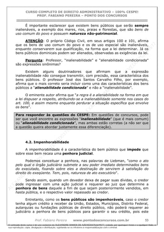 ALEXAN
D
R
E
R
AM
O
S
D
E
AZEVED
03752649577
ALEXAN
D
R
E
R
AM
O
S
D
E
AZEVED
03752649577
ALEXAN
D
R
E
R
AM
O
S
D
E
AZEVED
03752649577
ALEXAN
D
R
E
R
AM
O
S
D
E
AZEVED
03752649577
A L E X A N D R E R A M O S D E A Z E V E D 0 3 7 5 2 6 4 9 5 7 7
O conteúdo deste curso é de uso exclusivo de ALEXANDRE RAMOS DE AZEVED03752649577, vedada, por quaisquer meios e a qualquer título, a
sua reprodução, cópia, divulgação e distribuição, sujeitando-se os infratores à responsabilização civil e criminal.
CURSO COMPLETO DE DIREITO ADMINISTRATIVO – 100% CESPE!
PROF. FABIANO PEREIRA – PONTO DOS CONCURSOS
----------------------------------------------------------------------------------------------------------------------------------------------------------------------------------------------------
Prof. Fabiano Pereira www.pontodosconcursos.com.br 53
É importante esclarecer que existem bens públicos que serão sempre
inalienáveis, a exemplo dos mares, rios, praias e florestas, que são bens de
uso comum do povo e possuem natureza não-patrimonial.
ATENÇÃO: O próprio Código Civil, em seus artigos 100 e 101, afirma
que os bens de uso comum do povo e os de uso especial são inalienáveis,
enquanto conservarem sua qualificação, na forma que a lei determinar. Já os
bens públicos dominicais podem ser alienados, observadas as exigências da lei.
Pergunta: Professor, “inalienabilidade” e “alienabilidade condicionada”
são expressões sinônimas?
Existem alguns doutrinadores que afirmam que a expressão
inalienabilidade não consegue transmitir, com precisão, essa característica dos
bens públicos. O professor José dos Santos Carvalho Filho, por exemplo,
afirma que o mais correto seria incluir como uma das características dos bens
públicos a “alienabilidade condicionada” e não a “inalienabilidade”.
O eminente autor afirma que “a regra é a alienabilidade na forma em que
a lei dispuser a respeito, atribuindo-se a inalienabilidade somente nos casos do
art. 100, e assim mesmo enquanto perdurar a situação específica que envolve
os bens”.
Para responder às questões do CESPE: Em questões de concursos, pode
ser que você encontre as expressões “inalienabilidade” (que é mais comum)
ou “alienabilidade condicionada”, mas ambas estão corretas (a não ser que
a questão queira abordar justamente essa diferenciação).
4.2. Impenhorabilidade
A impenhorabilidade é a característica do bem público que impede que
sobre esse bem recaia uma penhora judicial.
Podemos conceituar a penhora, nas palavras de Liebman, “como o ato
pelo qual o órgão judiciário submete a seu poder imediato determinados bens
do executado, fixando sobre eles a destinação de servirem à satisfação do
direito do exeqüente. Tem, pois, natureza de ato executório".
Sendo assim, quando um devedor deixa de pagar suas dívidas, o credor
pode ingressar com uma ação judicial e requerer ao juiz que determine a
penhora de bens daquele a fim de que sejam posteriormente vendidos, em
hasta pública, e o respectivo valor repassado ao credor.
Entretanto, como os bens públicos são impenhoráveis, caso o credor
tenha algum crédito a receber da União, Estados, Municípios, Distrito Federal,
autarquias ou fundações públicas de direito público, não poderá requerer ao
judiciário a penhora de bens públicos para garantir o seu crédito, pois este
 