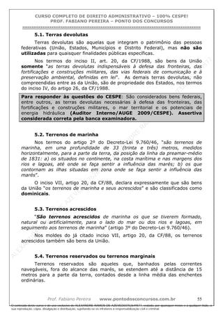 ALEXAN
D
R
E
R
AM
O
S
D
E
AZEVED
03752649577
ALEXAN
D
R
E
R
AM
O
S
D
E
AZEVED
03752649577
ALEXAN
D
R
E
R
AM
O
S
D
E
AZEVED
03752649577
ALEXAN
D
R
E
R
AM
O
S
D
E
AZEVED
03752649577
A L E X A N D R E R A M O S D E A Z E V E D 0 3 7 5 2 6 4 9 5 7 7
O conteúdo deste curso é de uso exclusivo de ALEXANDRE RAMOS DE AZEVED03752649577, vedada, por quaisquer meios e a qualquer título, a
sua reprodução, cópia, divulgação e distribuição, sujeitando-se os infratores à responsabilização civil e criminal.
CURSO COMPLETO DE DIREITO ADMINISTRATIVO – 100% CESPE!
PROF. FABIANO PEREIRA – PONTO DOS CONCURSOS
----------------------------------------------------------------------------------------------------------------------------------------------------------------------------------------------------
Prof. Fabiano Pereira www.pontodosconcursos.com.br 55
5.1. Terras devolutas
Terras devolutas são aquelas que integram o patrimônio das pessoas
federativas (União, Estados, Municípios e Distrito Federal), mas não são
utilizadas para quaisquer finalidades públicas específicas.
Nos termos do inciso II, art. 20, da CF/1988, são bens da União
somente “as terras devolutas indispensáveis à defesa das fronteiras, das
fortificações e construções militares, das vias federais de comunicação e à
preservação ambiental, definidas em lei”. As demais terras devolutas, não
compreendidas entre as da União, são de propriedade dos Estados, nos termos
do inciso IV, do artigo 26, da CF/1988.
Para responder às questões do CESPE: São considerados bens federais,
entre outros, as terras devolutas necessárias à defesa das fronteiras, das
fortificações e construções militares, o mar territorial e os potenciais de
energia hidráulica (Auditor Interno/AUGE 2009/CESPE). Assertiva
considerada correta pela banca examinadora.
5.2. Terrenos de marinha
Nos termos do artigo 2º do Decreto-Lei 9.760/46, “são terrenos de
marinha, em uma profundidade de 33 (trinta e três) metros, medidos
horizontalmente, para a parte da terra, da posição da linha da preamar-médio
de 1831: a) os situados no continente, na costa marítima e nas margens dos
rios e lagoas, até onde se faça sentir a influência das marés; b) os que
contornam as ilhas situadas em zona onde se faça sentir a influência das
marés”.
O inciso VII, artigo 20, da CF/88, declara expressamente que são bens
da União “os terrenos de marinha e seus acrescidos” e são classificados como
dominicais.
5.3. Terrenos acrescidos
“São terrenos acrescidos de marinha os que se tiverem formado,
natural ou artificialmente, para o lado do mar ou dos rios e lagoas, em
seguimento aos terrenos de marinha” (artigo 3º do Decreto-Lei 9.760/46).
Nos moldes do já citado inciso VII, artigo 20, da CF/88, os terrenos
acrescidos também são bens da União.
5.4. Terrenos reservados ou terrenos marginais
Terrenos reservados são aqueles que, banhados pelas correntes
navegáveis, fora do alcance das marés, se estendem até a distância de 15
metros para a parte da terra, contados desde a linha média das enchentes
ordinárias.
 