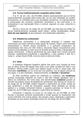 ALEXAN
D
R
E
R
AM
O
S
D
E
AZEVED
03752649577
ALEXAN
D
R
E
R
AM
O
S
D
E
AZEVED
03752649577
ALEXAN
D
R
E
R
AM
O
S
D
E
AZEVED
03752649577
ALEXAN
D
R
E
R
AM
O
S
D
E
AZEVED
03752649577
A L E X A N D R E R A M O S D E A Z E V E D 0 3 7 5 2 6 4 9 5 7 7
O conteúdo deste curso é de uso exclusivo de ALEXANDRE RAMOS DE AZEVED03752649577, vedada, por quaisquer meios e a qualquer título, a
sua reprodução, cópia, divulgação e distribuição, sujeitando-se os infratores à responsabilização civil e criminal.
CURSO COMPLETO DE DIREITO ADMINISTRATIVO – 100% CESPE!
PROF. FABIANO PEREIRA – PONTO DOS CONCURSOS
----------------------------------------------------------------------------------------------------------------------------------------------------------------------------------------------------
Prof. Fabiano Pereira www.pontodosconcursos.com.br 56
5.5. Terras tradicionalmente ocupadas pelos índios
O § 1º, do art. 231, da CF/1988, declara expressamente que as terras
tradicionalmente ocupadas pelos índios são “as por eles habitadas em caráter
permanente, as utilizadas para suas atividades produtivas, as imprescindíveis
à preservação dos recursos ambientais necessários a seu bem-estar e as
necessárias à sua reprodução física e cultural, segundo os usos, costumes e
tradições”.
Afirma o inciso XI, do artigo 20, da CF/1988, que são bens da União “as
terras tradicionalmente ocupadas pelos índios”, sendo consideradas, então,
bens de uso especial, já que possuem uma destinação específica.
5.6. Plataforma continental
Plataforma Continental é a designação atribuída à margem dos
continentes que está submersa pelas águas do oceano. Possui como principal
característica o declive pouco acentuado e o aumento progressivo da
profundidade até cerca de 200 metros, descendo depois bruscamente para
maiores profundidades (a esta zona de descida brusca é dada a designação de
talude continental). Trata-se geralmente de uma região com muitos recursos
naturais, notadamente piscatórios e petrolíferos, o que justifica o fato de o
inciso V, artigo 20,da CF/88, incluí-la entre os bens da União.
5.7. Ilhas
O professor Diógenes Gasparini define ilha como uma “porção de terra
que se eleva acima das águas mais altas e por estas cercada em toda a sua
periferia”. Afirma ainda o autor que “podem surgir no mar e, nesse caso, são
chamadas marítimas, ou no curso dos rios públicos, nos de águas comuns ou
nos lagos, e aí são chamadas, respectivamente, de fluviais e lacustres”.
As ilhas marítimas podem ser oceânicas ou costeiras. São oceânicas
quando localizadas distantes da costa e não têm relação geológica com o
relevo do continente. Por outro lado, são denominadas costeiras quando se
formam do próprio relevo da plataforma continental. Nos termos do inciso IV,
do artigo 20, da CF/1988, ambas integram o patrimônio da União, exceto as
que contenham a sede de Municípios, aquelas áreas afetadas ao serviço
público e a unidade ambiental federal, e aquelas previstas no inciso II, do
artigo 26, da CF/1988 (que integram o patrimônio do Estado).
Consoante o disposto no inciso IV, do artigo 20, da CF/1988, as ilhas
fluviais e lacustres somente pertencerão à União quando se localizarem nas
zonas limítrofes com outros países. Nos demais casos, integrarão o patrimônio
do Estado em que estiver localizada (inciso III, do artigo 26, da CF/1988).
 