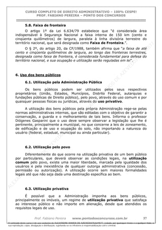 ALEXAN
D
R
E
R
AM
O
S
D
E
AZEVED
03752649577
ALEXAN
D
R
E
R
AM
O
S
D
E
AZEVED
03752649577
ALEXAN
D
R
E
R
AM
O
S
D
E
AZEVED
03752649577
ALEXAN
D
R
E
R
AM
O
S
D
E
AZEVED
03752649577
A L E X A N D R E R A M O S D E A Z E V E D 0 3 7 5 2 6 4 9 5 7 7
O conteúdo deste curso é de uso exclusivo de ALEXANDRE RAMOS DE AZEVED03752649577, vedada, por quaisquer meios e a qualquer título, a
sua reprodução, cópia, divulgação e distribuição, sujeitando-se os infratores à responsabilização civil e criminal.
CURSO COMPLETO DE DIREITO ADMINISTRATIVO – 100% CESPE!
PROF. FABIANO PEREIRA – PONTO DOS CONCURSOS
----------------------------------------------------------------------------------------------------------------------------------------------------------------------------------------------------
Prof. Fabiano Pereira www.pontodosconcursos.com.br 57
5.8. Faixa de fronteira
O artigo 1º da Lei 6.634/79 estabelece que “é considerada área
indispensável à Segurança Nacional a faixa interna de 150 km (cento e
cinqüenta quilômetros) de largura, paralela à linha divisória terrestre do
território nacional, que será designada como Faixa de Fronteira.”.
O § 2º, do artigo 20, da CF/1988, também afirma que “a faixa de até
cento e cinqüenta quilômetros de largura, ao longo das fronteiras terrestres,
designada como faixa de fronteira, é considerada fundamental para defesa do
território nacional, e sua ocupação e utilização serão reguladas em lei”.
6. Uso dos bens públicos
6.1. Utilização pela Administração Pública
Os bens públicos podem ser utilizados pelos seus respectivos
proprietários (União, Estados, Municípios, Distrito Federal, autarquias e
fundações públicas de Direito público), pelo povo, através do uso comum e por
quaisquer pessoas físicas ou jurídicas, através do uso privativo.
A utilização dos bens públicos pela própria Administração rege-se pelas
normas administrativas internas, que são editadas com o objetivo de garantir a
conservação, a guarda e o melhoramento de tais bens. Informa o professor
Diógenes Gasparini que o uso deve sempre observar a legislação que lhe é
pertinente, principalmente a municipal, no que concerne a leis de zoneamento,
de edificação e de uso e ocupação do solo, não importando a natureza do
usuário (federal, estadual, municipal ou ainda particular).
6.2. Utilização pelo povo
Diferentemente do que ocorre na utilização privativa de um bem público
por particulares, que deverá observar as condições legais, na utilização
comum pelo povo, existe uma maior liberdade, marcada pela igualdade dos
usuários e pela inexistência de qualquer outorga administrativa (concessão,
permissão ou autorização). A utilização ocorre sem maiores formalidades
legais até que não seja dada uma destinação específica ao bem.
6.3. Utilização privativa
É possível que a Administração imponha aos bens públicos,
principalmente os imóveis, um regime de utilização privativa que satisfaça
ao interesse público e não importe em alienação, desde que atendidos os
requisitos legais de uso.
 