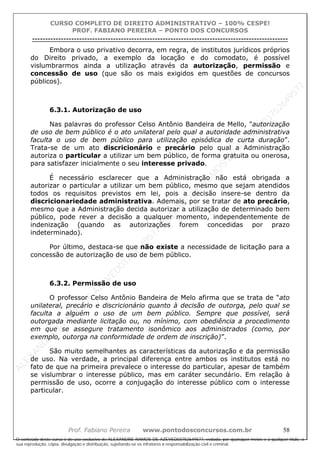 ALEXAN
D
R
E
R
AM
O
S
D
E
AZEVED
03752649577
ALEXAN
D
R
E
R
AM
O
S
D
E
AZEVED
03752649577
ALEXAN
D
R
E
R
AM
O
S
D
E
AZEVED
03752649577
ALEXAN
D
R
E
R
AM
O
S
D
E
AZEVED
03752649577
A L E X A N D R E R A M O S D E A Z E V E D 0 3 7 5 2 6 4 9 5 7 7
O conteúdo deste curso é de uso exclusivo de ALEXANDRE RAMOS DE AZEVED03752649577, vedada, por quaisquer meios e a qualquer título, a
sua reprodução, cópia, divulgação e distribuição, sujeitando-se os infratores à responsabilização civil e criminal.
CURSO COMPLETO DE DIREITO ADMINISTRATIVO – 100% CESPE!
PROF. FABIANO PEREIRA – PONTO DOS CONCURSOS
----------------------------------------------------------------------------------------------------------------------------------------------------------------------------------------------------
Prof. Fabiano Pereira www.pontodosconcursos.com.br 58
Embora o uso privativo decorra, em regra, de institutos jurídicos próprios
do Direito privado, a exemplo da locação e do comodato, é possível
vislumbrarmos ainda a utilização através da autorização, permissão e
concessão de uso (que são os mais exigidos em questões de concursos
públicos).
6.3.1. Autorização de uso
Nas palavras do professor Celso Antônio Bandeira de Mello, "autorização
de uso de bem público é o ato unilateral pelo qual a autoridade administrativa
faculta o uso de bem público para utilização episódica de curta duração”.
Trata-se de um ato discricionário e precário pelo qual a Administração
autoriza o particular a utilizar um bem público, de forma gratuita ou onerosa,
para satisfazer inicialmente o seu interesse privado.
É necessário esclarecer que a Administração não está obrigada a
autorizar o particular a utilizar um bem público, mesmo que sejam atendidos
todos os requisitos previstos em lei, pois a decisão insere-se dentro da
discricionariedade administrativa. Ademais, por se tratar de ato precário,
mesmo que a Administração decida autorizar a utilização de determinado bem
público, pode rever a decisão a qualquer momento, independentemente de
indenização (quando as autorizações forem concedidas por prazo
indeterminado).
Por último, destaca-se que não existe a necessidade de licitação para a
concessão de autorização de uso de bem público.
6.3.2. Permissão de uso
O professor Celso Antônio Bandeira de Melo afirma que se trata de “ato
unilateral, precário e discricionário quanto à decisão de outorga, pelo qual se
faculta a alguém o uso de um bem público. Sempre que possível, será
outorgada mediante licitação ou, no mínimo, com obediência a procedimento
em que se assegure tratamento isonômico aos administrados (como, por
exemplo, outorga na conformidade de ordem de inscrição)”.
São muito semelhantes as características da autorização e da permissão
de uso. Na verdade, a principal diferença entre ambos os institutos está no
fato de que na primeira prevalece o interesse do particular, apesar de também
se vislumbrar o interesse público, mas em caráter secundário. Em relação à
permissão de uso, ocorre a conjugação do interesse público com o interesse
particular.
 