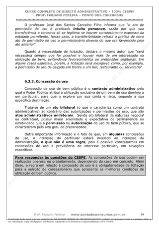 ALEXAN
D
R
E
R
AM
O
S
D
E
AZEVED
03752649577
ALEXAN
D
R
E
R
AM
O
S
D
E
AZEVED
03752649577
ALEXAN
D
R
E
R
AM
O
S
D
E
AZEVED
03752649577
ALEXAN
D
R
E
R
AM
O
S
D
E
AZEVED
03752649577
A L E X A N D R E R A M O S D E A Z E V E D 0 3 7 5 2 6 4 9 5 7 7
O conteúdo deste curso é de uso exclusivo de ALEXANDRE RAMOS DE AZEVED03752649577, vedada, por quaisquer meios e a qualquer título, a
sua reprodução, cópia, divulgação e distribuição, sujeitando-se os infratores à responsabilização civil e criminal.
CURSO COMPLETO DE DIREITO ADMINISTRATIVO – 100% CESPE!
PROF. FABIANO PEREIRA – PONTO DOS CONCURSOS
----------------------------------------------------------------------------------------------------------------------------------------------------------------------------------------------------
Prof. Fabiano Pereira www.pontodosconcursos.com.br 59
O professor José dos Santos Carvalho Filho informa que “o ato de
permissão de uso é praticado intuitu personae, razão por que sua
transferência a terceiros só se legitima se houver consentimento expresso da
entidade permitente. Nesse caso, a transferibilidade retrata a prática de novo
ato de permissão de uso a permissionário diverso do que era favorecido pelo
ato anterior”.
Quanto à necessidade de licitação, declara o mesmo autor que “será
necessária sempre que for possível e houver mais de um interessado na
utilização do bem, evitando-se favorecimentos ou pretensões ilegítimas. Em
alguns casos especiais, porém, a licitação será inexigível, como, por exemplo,
a permissão de uso de calçada em frente a um bar, restaurante ou sorveteria”.
6.3.3. Concessão de uso
Concessão de uso de bem público é o contrato administrativo pelo
qual o Poder Público atribui a utilização exclusiva de um bem de seu domínio a
um particular, para que o explore por sua conta e risco, segundo a sua
específica destinação.
Trata-se de um ato bilateral (o que o caracteriza como um contrato
administrativo) ao contrário das autorizações e permissões de uso, que são
atos administrativos unilaterais. Sendo ato bilateral de natureza negocial
ou contratual, possui maior solenidade e expectativa de permanência ou
estabilidade que a permissão ou autorização de uso de bem público, que se
caracterizam pelo alto grau de precariedade.
Outra importante informação é o fato de que, em algumas concessões
de uso, o interesse do particular estará nivelado ao interesse da
Administração, o que não é uma regra, pois é possível constatarmos em
concessões de uso a prevalência do interesse particular, em situações
específicas.
Para responder às questões do CESPE: As concessões de uso podem ser
realizadas onerosa ou gratuitamente, dependendo do caso em concreto. Além
disso, a regra em relação à concessão de uso é a obrigatoriedade de licitação
para a seleção do concessionário que apresenta as melhores condições de
utilização do bem público.
 