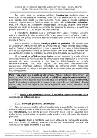 ALEXAN
D
R
E
R
AM
O
S
D
E
AZEVED
03752649577
ALEXAN
D
R
E
R
AM
O
S
D
E
AZEVED
03752649577
ALEXAN
D
R
E
R
AM
O
S
D
E
AZEVED
03752649577
ALEXAN
D
R
E
R
AM
O
S
D
E
AZEVED
03752649577
A L E X A N D R E R A M O S D E A Z E V E D 0 3 7 5 2 6 4 9 5 7 7
O conteúdo deste curso é de uso exclusivo de ALEXANDRE RAMOS DE AZEVED03752649577, vedada, por quaisquer meios e a qualquer título, a
sua reprodução, cópia, divulgação e distribuição, sujeitando-se os infratores à responsabilização civil e criminal.
CURSO COMPLETO DE DIREITO ADMINISTRATIVO – 100% CESPE!
PROF. FABIANO PEREIRA – PONTO DOS CONCURSOS
----------------------------------------------------------------------------------------------------------------------------------------------------------------------------------------------------
Prof. Fabiano Pereira www.pontodosconcursos.com.br 6
Por outro lado, os serviços públicos impróprios também visam à
satisfação de necessidades coletivas, mas não são executados ou assumidos
pelo Estado, seja direta ou indiretamente. Neste caso, o Estado somente
autoriza, regulamenta e fiscaliza esses serviços. São atividades privadas,
mas, em virtude de atenderem necessidades coletivas, exigem uma maior
atenção por parte do Estado, a exemplo dos serviços de seguro e previdência
privada (incisos I e II, do artigo 192, da CF/1988).
É importante destacar que o professor Hely Lopes Meirelles também
adota a classificação dos serviços púbicos em próprios e impróprios, porém,
em sentido um pouco diferente daquele utilizado pela professora Maria Sylvia
Zanela di Pietro.
Para o saudoso professor, serviços públicos próprios “são aqueles que
se relacionam intimamente com as atribuições do Poder Público (segurança,
polícia, higiene e saúde públicas) e para a execução dos quais a Administração
usa de sua supremacia sobre os administrados. Por essa razão só devem ser
prestados por órgãos ou entidades públicas sem delegação aos particulares”.
Já os serviços públicos impróprios seriam aqueles “que não afetam
substancialmente as necessidades da comunidade, mas satisfazem a interesses
comuns de seus membros e por isso a Administração os presta
remuneradamente, por seus órgãos, ou entidades descentralizadas
(autarquias, empresas públicas, sociedades de economia mista, fundações
governamentais) ou delega a sua prestação a concessionários, permissionários
ou autorizatários”.
Para responder às questões de prova: Alguns autores denominam os
serviços públicos próprios como “serviços públicos propriamente estatais”,
definindo-os como aqueles cujo Estado atua no exercício de sua soberania,
sendo impossível a delegação a terceiros (a exemplo do Judiciário). Sendo
assim, caso você se depare com essa expressão em prova, também está
correta.
3.2. Quanto aos destinatários ou à maneira como concorrem para
satisfazer ao interesse geral
3.2.1. Serviços gerais ou uti universi
São serviços prestados indiscriminadamente à população, possuindo um
número indeterminado e indetermináveis de usuários. Nesse caso, os serviços
são indivisíveis, não sendo possível mensurar quais são os usuários que
estão sendo beneficiados ou quanto cada usuário está utilizando do serviço
prestado.
Pergunta: Qual o montante que você utilizava de iluminação pública,
nas boas épocas de criança, quando brincava de “amarelinha” embaixo da
iluminação do poste em frente a sua casa?
 