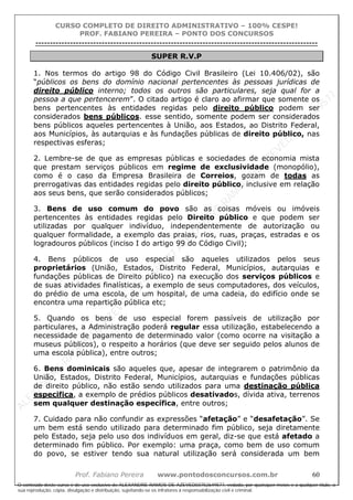 ALEXAN
D
R
E
R
AM
O
S
D
E
AZEVED
03752649577
ALEXAN
D
R
E
R
AM
O
S
D
E
AZEVED
03752649577
ALEXAN
D
R
E
R
AM
O
S
D
E
AZEVED
03752649577
ALEXAN
D
R
E
R
AM
O
S
D
E
AZEVED
03752649577
A L E X A N D R E R A M O S D E A Z E V E D 0 3 7 5 2 6 4 9 5 7 7
O conteúdo deste curso é de uso exclusivo de ALEXANDRE RAMOS DE AZEVED03752649577, vedada, por quaisquer meios e a qualquer título, a
sua reprodução, cópia, divulgação e distribuição, sujeitando-se os infratores à responsabilização civil e criminal.
CURSO COMPLETO DE DIREITO ADMINISTRATIVO – 100% CESPE!
PROF. FABIANO PEREIRA – PONTO DOS CONCURSOS
----------------------------------------------------------------------------------------------------------------------------------------------------------------------------------------------------
Prof. Fabiano Pereira www.pontodosconcursos.com.br 60
SUPER R.V.P
1. Nos termos do artigo 98 do Código Civil Brasileiro (Lei 10.406/02), são
“públicos os bens do domínio nacional pertencentes às pessoas jurídicas de
direito público interno; todos os outros são particulares, seja qual for a
pessoa a que pertencerem”. O citado artigo é claro ao afirmar que somente os
bens pertencentes às entidades regidas pelo direito público podem ser
considerados bens públicos. esse sentido, somente podem ser considerados
bens públicos aqueles pertencentes à União, aos Estados, ao Distrito Federal,
aos Municípios, às autarquias e às fundações públicas de direito público, nas
respectivas esferas;
2. Lembre-se de que as empresas públicas e sociedades de economia mista
que prestam serviços públicos em regime de exclusividade (monopólio),
como é o caso da Empresa Brasileira de Correios, gozam de todas as
prerrogativas das entidades regidas pelo direito público, inclusive em relação
aos seus bens, que serão considerados públicos;
3. Bens de uso comum do povo são as coisas móveis ou imóveis
pertencentes às entidades regidas pelo Direito público e que podem ser
utilizadas por qualquer indivíduo, independentemente de autorização ou
qualquer formalidade, a exemplo das praias, rios, ruas, praças, estradas e os
logradouros públicos (inciso I do artigo 99 do Código Civil);
4. Bens públicos de uso especial são aqueles utilizados pelos seus
proprietários (União, Estados, Distrito Federal, Municípios, autarquias e
fundações públicas de Direito público) na execução dos serviços públicos e
de suas atividades finalísticas, a exemplo de seus computadores, dos veículos,
do prédio de uma escola, de um hospital, de uma cadeia, do edifício onde se
encontra uma repartição pública etc;
5. Quando os bens de uso especial forem passíveis de utilização por
particulares, a Administração poderá regular essa utilização, estabelecendo a
necessidade de pagamento de determinado valor (como ocorre na visitação a
museus públicos), o respeito a horários (que deve ser seguido pelos alunos de
uma escola pública), entre outros;
6. Bens dominicais são aqueles que, apesar de integrarem o patrimônio da
União, Estados, Distrito Federal, Municípios, autarquias e fundações públicas
de direito público, não estão sendo utilizados para uma destinação pública
especifica, a exemplo de prédios públicos desativados, dívida ativa, terrenos
sem qualquer destinação específica, entre outros;
7. Cuidado para não confundir as expressões “afetação” e “desafetação”. Se
um bem está sendo utilizado para determinado fim público, seja diretamente
pelo Estado, seja pelo uso dos indivíduos em geral, diz-se que está afetado a
determinado fim público. Por exemplo: uma praça, como bem de uso comum
do povo, se estiver tendo sua natural utilização será considerada um bem
 