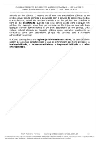 ALEXAN
D
R
E
R
AM
O
S
D
E
AZEVED
03752649577
ALEXAN
D
R
E
R
AM
O
S
D
E
AZEVED
03752649577
ALEXAN
D
R
E
R
AM
O
S
D
E
AZEVED
03752649577
ALEXAN
D
R
E
R
AM
O
S
D
E
AZEVED
03752649577
A L E X A N D R E R A M O S D E A Z E V E D 0 3 7 5 2 6 4 9 5 7 7
O conteúdo deste curso é de uso exclusivo de ALEXANDRE RAMOS DE AZEVED03752649577, vedada, por quaisquer meios e a qualquer título, a
sua reprodução, cópia, divulgação e distribuição, sujeitando-se os infratores à responsabilização civil e criminal.
CURSO COMPLETO DE DIREITO ADMINISTRATIVO – 100% CESPE!
PROF. FABIANO PEREIRA – PONTO DOS CONCURSOS
----------------------------------------------------------------------------------------------------------------------------------------------------------------------------------------------------
Prof. Fabiano Pereira www.pontodosconcursos.com.br 61
afetado ao fim público. O mesmo se dá com um ambulatório público: se no
prédio estiver sendo atendida a população com o serviço de assistência médica
e ambulatorial, estará ele também afetado a um fim público. Ao contrário, o
bem se diz desafetado quando não está sendo usado para qualquer fim
público. Por exemplo: uma área pertencente ao Município na qual não haja
qualquer serviço administrativo é um bem desafetado de fim público. Uma
viatura policial alocada ao depósito público como inservível igualmente se
caracteriza como bem desafetado, já que não utilizado para a atividade
administrativa normal;
8. Como consequência do regime jurídico-administrativo, os bens públicos
gozam de algumas características e que os diferenciam dos bens privados: a
inalienabilidade, a impenhorabilidade, a imprescritibilidade e a não-
onerabilidade.
 