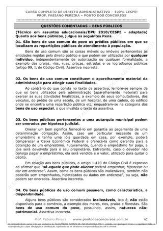ALEXAN
D
R
E
R
AM
O
S
D
E
AZEVED
03752649577
ALEXAN
D
R
E
R
AM
O
S
D
E
AZEVED
03752649577
ALEXAN
D
R
E
R
AM
O
S
D
E
AZEVED
03752649577
ALEXAN
D
R
E
R
AM
O
S
D
E
AZEVED
03752649577
A L E X A N D R E R A M O S D E A Z E V E D 0 3 7 5 2 6 4 9 5 7 7
O conteúdo deste curso é de uso exclusivo de ALEXANDRE RAMOS DE AZEVED03752649577, vedada, por quaisquer meios e a qualquer título, a
sua reprodução, cópia, divulgação e distribuição, sujeitando-se os infratores à responsabilização civil e criminal.
CURSO COMPLETO DE DIREITO ADMINISTRATIVO – 100% CESPE!
PROF. FABIANO PEREIRA – PONTO DOS CONCURSOS
----------------------------------------------------------------------------------------------------------------------------------------------------------------------------------------------------
Prof. Fabiano Pereira www.pontodosconcursos.com.br 62
QUESTÕES COMENTADAS – BENS PÚBLICOS
(Técnico em assuntos educacionais/DPU 2010/CESPE - adaptada)
Quanto aos bens públicos, julgue os seguintes itens.
01. São bens de uso comum do povo os prédios públicos em que se
localizam as repartições públicas de atendimento à população.
Bens de uso comum são as coisas móveis ou imóveis pertencentes às
entidades regidas pelo direito público e que podem ser utilizadas por qualquer
indivíduo, independentemente de autorização ou qualquer formalidade, a
exemplo das praias, rios, ruas, praças, estradas e os logradouros públicos
(artigo 99, I, do Código Civil). Assertiva incorreta.
02. Os bens de uso comum constituem o aparelhamento material da
administração para atingir suas finalidades.
Ao contrário do que consta no texto da assertiva, lembre-se sempre de
que os bens utilizados pela administração (aparelhamento material) para
exercer as suas atividades finalísticas, a exemplo de seus computadores, dos
veículos, do prédio de uma escola, de um hospital, de uma cadeia, do edifício
onde se encontra uma repartição pública etc, enquadram-se na categoria dos
bens de uso especial, o que invalida o texto da assertiva.
03. Os bens públicos pertencentes a uma autarquia municipal podem
ser onerados por hipoteca judicial.
Onerar um bem significa fornecê-lo em garantia ao pagamento de uma
determinação obrigação. Assim, caso um particular necessite de um
empréstimo e tenha uma jóia guardada em casa, por exemplo, poderá
comparecer à Caixa Econômica Federal e oferecê-la como garantia para a
obtenção de um empréstimo. Futuramente, quando o empréstimo for pago, a
jóia será devolvida para o seu proprietário. Entretanto, caso o devedor não
consiga pagar o empréstimo, ela será vendida e o valor, utilizado para quitar o
débito.
Em relação aos bens públicos, o artigo 1.420 do Código Civil é expresso
ao afirmar que “só aquele que pode alienar poderá empenhar, hipotecar ou
dar em anticrese”. Assim, como os bens públicos são inalienáveis, também não
poderão sem empenhados, hipotecados ou dados em anticrese”, ou seja, não
podem ser onerados. Assertiva incorreta.
04. Os bens públicos de uso comum possuem, como característica, a
disponibilidade.
Alguns bens públicos são considerados inalienáveis, isto é, não estão
disponíveis para o comércio, a exemplo dos mares, rios, praias e florestas. São
bens de uso comum do povo, possuindo, assim, natureza não-
patrimonial. Assertiva incorreta.
 