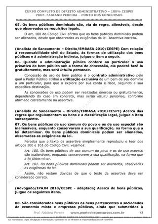 ALEXAN
D
R
E
R
AM
O
S
D
E
AZEVED
03752649577
ALEXAN
D
R
E
R
AM
O
S
D
E
AZEVED
03752649577
ALEXAN
D
R
E
R
AM
O
S
D
E
AZEVED
03752649577
ALEXAN
D
R
E
R
AM
O
S
D
E
AZEVED
03752649577
A L E X A N D R E R A M O S D E A Z E V E D 0 3 7 5 2 6 4 9 5 7 7
O conteúdo deste curso é de uso exclusivo de ALEXANDRE RAMOS DE AZEVED03752649577, vedada, por quaisquer meios e a qualquer título, a
sua reprodução, cópia, divulgação e distribuição, sujeitando-se os infratores à responsabilização civil e criminal.
CURSO COMPLETO DE DIREITO ADMINISTRATIVO – 100% CESPE!
PROF. FABIANO PEREIRA – PONTO DOS CONCURSOS
----------------------------------------------------------------------------------------------------------------------------------------------------------------------------------------------------
Prof. Fabiano Pereira www.pontodosconcursos.com.br 63
05. Os bens públicos dominicais são, via de regra, alienáveis, desde
que observados os requisitos legais.
O art. 100 do Código Civil afirma que os bens públicos dominicais podem
ser alienados, desde que observadas as exigências da lei. Assertiva correta.
(Analista de Saneamento – Direito/EMBASA 2010/CESPE) Com relação
à responsabilidade civil do Estado, às formas de utilização dos bens
públicos e à administração indireta, julgue o item a seguir.
06. Quando a administração pública confere ao particular o uso
privativo de bem público sob a forma de concessão, ela poderá fazê-lo
gratuitamente, mas será intuitu personae.
Concessão de uso de bem público é o contrato administrativo pelo
qual o Poder Público atribui a utilização exclusiva de um bem de seu domínio
a um particular, para que o explore por sua conta e risco, segundo a sua
específica destinação.
As concessões de uso podem ser realizadas onerosa ou gratuitamente,
dependendo do caso em concreto, mas serão intuitu personae, conforme
afirmado corretamente na assertiva.
(Analista de Saneamento – Direito/EMBASA 2010/CESPE) Acerca das
regras que regulamentam os bens e a classificação legal, julgue o item
subsequente.
07. Os bens públicos de uso comum do povo e os de uso especial são
inalienáveis, enquanto conservarem a sua qualificação, na forma que a
lei determinar. Os bens públicos dominicais podem ser alienados,
observadas as exigências da lei.
Perceba que o texto da assertiva simplesmente reproduziu o teor dos
artigos 100 e 101 do Código Civil, vejamos:
Art. 100. Os bens públicos de uso comum do povo e os de uso especial
são inalienáveis, enquanto conservarem a sua qualificação, na forma que
a lei determinar.
Art. 101. Os bens públicos dominicais podem ser alienados, observadas
as exigências da lei.
Assim, não restam dúvidas de que o texto da assertiva deve ser
considerado correto.
(Advogado/IPAJM 2010/CESPE - adaptada) Acerca de bens públicos,
julgue os seguintes itens.
08. São considerados bens públicos os bens pertencentes a sociedades
de economia mista e empresas públicas, ainda que submetidos à
 