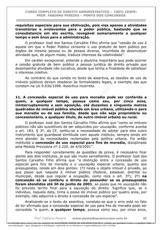 ALEXAN
D
R
E
R
AM
O
S
D
E
AZEVED
03752649577
ALEXAN
D
R
E
R
AM
O
S
D
E
AZEVED
03752649577
ALEXAN
D
R
E
R
AM
O
S
D
E
AZEVED
03752649577
ALEXAN
D
R
E
R
AM
O
S
D
E
AZEVED
03752649577
A L E X A N D R E R A M O S D E A Z E V E D 0 3 7 5 2 6 4 9 5 7 7
O conteúdo deste curso é de uso exclusivo de ALEXANDRE RAMOS DE AZEVED03752649577, vedada, por quaisquer meios e a qualquer título, a
sua reprodução, cópia, divulgação e distribuição, sujeitando-se os infratores à responsabilização civil e criminal.
CURSO COMPLETO DE DIREITO ADMINISTRATIVO – 100% CESPE!
PROF. FABIANO PEREIRA – PONTO DOS CONCURSOS
----------------------------------------------------------------------------------------------------------------------------------------------------------------------------------------------------
Prof. Fabiano Pereira www.pontodosconcursos.com.br 65
requisitos especiais para sua efetivação, pois visa apenas a atividades
transitórias e irrelevantes para o poder público, bastando que se
consubstancie em ato escrito, revogável sumariamente a qualquer
tempo e sem ônus para a administração.
O professor José dos Santos Carvalho Filho afirma que “cessão de uso é
aquela em que o Poder Público consente o uso gratuito de bem público por
órgãos da mesma pessoa ou de pessoa diversa, incumbida de desenvolver
atividade que, de algum modo, traduza interesse da coletividade”.
Em caráter excepcional, entende a doutrina majoritária que pode ocorrer
a cessão gratuita de bem público a pessoa jurídica de direito privado que
desempenhe atividade não lucrativa, desde que tenha a finalidade de satisfazer
o interesse coletivo.
Ao contrário do que consta no texto da assertiva, as cessões de uso de
imóveis públicos devem obedecer às formalidades legais, a exemplo das que
constam na Lei 9.636/1998. Assertiva incorreta.
11. A concessão especial de uso para moradia pode ser conferida a
quem, a qualquer tempo, possua como seu, por cinco anos,
ininterruptamente e sem oposição, até duzentos e cinquenta metros
quadrados de imóvel público situado em área urbana, utilizando-o para
sua moradia ou de sua família, desde que não seja proprietário ou
concessionário, a qualquer título, de outro imóvel urbano ou rural.
O professor José dos Santos Carvalho Filho afirma que “como os imóveis
públicos não são suscetíveis de ser adquiridos por usucapião, conforme averba
o art. 183, § 3º, da CF, sentiu-se a necessidade de adotar para eles outro
instrumento que guardasse similitude com aquele instituto, sempre tendo em
mira atender às necessidades reclamadas pela política urbana. Foi então
instituída a concessão de uso especial para fins de moradia, disciplinada
pela Medida Provisória nº 2.220, de 4/9/2001”.
Para responder corretamente às questões de prova, é necessário ficar
atento aos dois institutos, já que são muito semelhantes. O professor José dos
Santos Carvalho Filho afirma que “a distinção entre a concessão de uso
especial para fins de moradia e o usucapião especial urbano, quanto aos
pressupostos, reside em dois pontos: 1º) nesta o objeto imóvel é privado, ao
que passo que naquela é imóvel público (federal, estadual, distrital ou
municipal, desde que regular a ocupação, como reza o art. 3º); 2º) na
concessão só se conferiu o direto ao possuidor se os pressupostos
foram atendidos até 30 de junho de 2001, ao passo que no usucapião não
foi previsto termo final para a aquisição do direito. Significa que, se o
indivíduo, naquela data, tinha a posse do imóvel público por quatro anos, por
exemplo, não adquirirá o direito à concessão de uso especial”.
Analisando-se o texto da assertiva, constata-se que o erro está no fato
de ter afirmado que a concessão especial de uso para fins de moradia pode ser
concedida “a quem, a qualquer tempo, possua como seu, por cinco anos,
 
