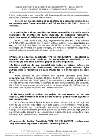 ALEXAN
D
R
E
R
AM
O
S
D
E
AZEVED
03752649577
ALEXAN
D
R
E
R
AM
O
S
D
E
AZEVED
03752649577
ALEXAN
D
R
E
R
AM
O
S
D
E
AZEVED
03752649577
ALEXAN
D
R
E
R
AM
O
S
D
E
AZEVED
03752649577
A L E X A N D R E R A M O S D E A Z E V E D 0 3 7 5 2 6 4 9 5 7 7
O conteúdo deste curso é de uso exclusivo de ALEXANDRE RAMOS DE AZEVED03752649577, vedada, por quaisquer meios e a qualquer título, a
sua reprodução, cópia, divulgação e distribuição, sujeitando-se os infratores à responsabilização civil e criminal.
CURSO COMPLETO DE DIREITO ADMINISTRATIVO – 100% CESPE!
PROF. FABIANO PEREIRA – PONTO DOS CONCURSOS
----------------------------------------------------------------------------------------------------------------------------------------------------------------------------------------------------
Prof. Fabiano Pereira www.pontodosconcursos.com.br 66
ininterruptamente e sem oposição, até duzentos e cinquenta metros quadrados
de imóvel público situado em área urbana”.
Perceba que na concessão só se conferiu ao possuidor tal direito se
os pressupostos foram atendidos até 30 de junho de 2001. Assertiva
incorreta.
12. A utilização, a título precário, de áreas de domínio da União para a
realização de eventos de curta duração, de natureza recreativa,
esportiva, cultural, religiosa ou educacional, depende de concessão.
O art. 22 da Lei nº 9.636/1998, regulamentado pelo art. 14 do Decreto
nº 3.725/2001, possibilita que o poder público autorize, pela permissão de
uso, a utilização de áreas de domínio da União, a título precário, para a
realização de eventos de curta duração, de natureza recreativa, esportiva,
cultural, religiosa ou educacional. Assertiva incorreta.
(Promotor de Justiça Substituto/MPE ES 2010/CESPE - adaptada) A
respeito dos serviços públicos, da concessão e permissão e da
classificação dos bens públicos, julgue os itens seguintes.
13. Bens públicos de uso especial são todas as coisas, móveis ou
imóveis, corpóreas ou incorpóreas, utilizadas pela administração
pública para a realização de suas atividades e a consecução de seus
fins.
Bens públicos de uso especial são aqueles utilizados pelos seus
proprietários (União, Estados, Distrito Federal, Municípios, autarquias e
fundações públicas de direito público) na execução dos serviços públicos e
de suas atividades finalísticas, a exemplo de seus computadores, dos veículos,
do prédio de uma escola, de um hospital, de uma cadeia, do edifício onde se
encontra uma repartição pública etc. Assertiva correta.
14. Os bens públicos podem ser objeto de uso comum ou de uso
especial, mas somente os bens de uso especial podem estar sujeitos a
uso remunerado.
A professora Maria Sylvia Zanella di Pietro afirma que a utilização do
bem de uso comum, em regra, não está sujeita à remuneração, “mas pode,
excepcionalmente, ser remunerado; no direito brasileiro, o artigo 103 do
Código Civil expressamente permite que o uso de bens públicos seja gratuito
ou remunerado, conforme for estabelecido legalmente pela entidade a cuja
administração pertencerem”. Assertiva incorreta.
(Promotor de Justiça Substituto/MPE SE 2010/CESPE - adaptada)
Julgue os itens seguintes a respeito de bens públicos.
 