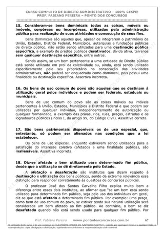 ALEXAN
D
R
E
R
AM
O
S
D
E
AZEVED
03752649577
ALEXAN
D
R
E
R
AM
O
S
D
E
AZEVED
03752649577
ALEXAN
D
R
E
R
AM
O
S
D
E
AZEVED
03752649577
ALEXAN
D
R
E
R
AM
O
S
D
E
AZEVED
03752649577
A L E X A N D R E R A M O S D E A Z E V E D 0 3 7 5 2 6 4 9 5 7 7
O conteúdo deste curso é de uso exclusivo de ALEXANDRE RAMOS DE AZEVED03752649577, vedada, por quaisquer meios e a qualquer título, a
sua reprodução, cópia, divulgação e distribuição, sujeitando-se os infratores à responsabilização civil e criminal.
CURSO COMPLETO DE DIREITO ADMINISTRATIVO – 100% CESPE!
PROF. FABIANO PEREIRA – PONTO DOS CONCURSOS
----------------------------------------------------------------------------------------------------------------------------------------------------------------------------------------------------
Prof. Fabiano Pereira www.pontodosconcursos.com.br 67
15. Consideram-se bens dominicais todas as coisas, móveis ou
imóveis, corpóreas ou incorpóreas, utilizadas pela administração
pública para realização de suas atividades e consecução de seus fins.
Bens dominicais são aqueles que, apesar de integrarem o patrimônio da
União, Estados, Distrito Federal, Municípios, autarquias e fundações públicas
de direito público, não estão sendo utilizados para uma destinação pública
especifica, a exemplo de prédios públicos desativados, dívida ativa, terrenos
sem qualquer destinação específica, entre outros.
Sendo assim, se um bem pertencente a uma entidade de Direito público
está sendo utilizado em prol da coletividade ou, ainda, está sendo utilizado
especificamente pelo seu proprietário na consecução das atividades
administrativas, não poderá ser enquadrado como dominical, pois possui uma
finalidade ou destinação específica. Assertiva incorreta.
16. Os bens de uso comum do povo são aqueles que se destinam à
utilização geral pelos indivíduos e podem ser federais, estaduais ou
municipais.
Bens de uso comum do povo são as coisas móveis ou imóveis
pertencentes à União, Estados, Municípios e Distrito Federal e que podem ser
utilizadas por qualquer indivíduo, independentemente de autorização ou
qualquer formalidade, a exemplo das praias, rios, ruas, praças, estradas e os
logradouros públicos (inciso I, do artigo 99, do Código Civil). Assertiva correta.
17. São bens patrimoniais disponíveis os de uso especial, que,
entretanto, só podem ser alienados nas condições que a lei
estabelecer.
Os bens de uso especial, enquanto estiverem sendo utilizados para a
satisfação do interesse coletivo (afetados a uma finalidade pública), são
inalienáveis. Assertiva incorreta.
18. Diz-se afetado o bem utilizado para determinado fim público,
desde que a utilização se dê diretamente pelo Estado.
A afetação e desafetação são institutos que dizem respeito à
destinação e utilização dos bens públicos, sendo de extrema relevância essa
distinção para responder corretamente às questões de concursos públicos.
O professor José dos Santos Carvalho Filho explica muito bem a
diferença entre esses dois institutos, ao afirmar que “se um bem está sendo
utilizado para determinado fim público, seja pelo uso dos indivíduos em geral,
diz-se que está afetado a determinado fim público. Por exemplo: uma praça,
como bem de uso comum do povo, se estiver tendo sua natural utilização será
considerada um bem afetado ao fim público. Ao contrário, o bem se diz
desafetado quando não está sendo usado para qualquer fim público. Por
 
