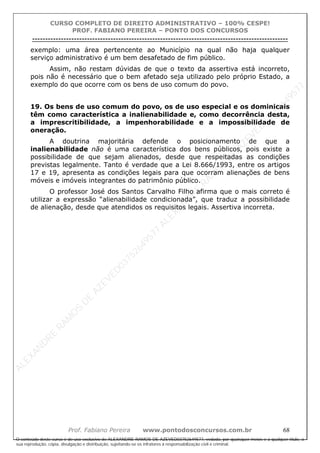 ALEXAN
D
R
E
R
AM
O
S
D
E
AZEVED
03752649577
ALEXAN
D
R
E
R
AM
O
S
D
E
AZEVED
03752649577
ALEXAN
D
R
E
R
AM
O
S
D
E
AZEVED
03752649577
ALEXAN
D
R
E
R
AM
O
S
D
E
AZEVED
03752649577
A L E X A N D R E R A M O S D E A Z E V E D 0 3 7 5 2 6 4 9 5 7 7
O conteúdo deste curso é de uso exclusivo de ALEXANDRE RAMOS DE AZEVED03752649577, vedada, por quaisquer meios e a qualquer título, a
sua reprodução, cópia, divulgação e distribuição, sujeitando-se os infratores à responsabilização civil e criminal.
CURSO COMPLETO DE DIREITO ADMINISTRATIVO – 100% CESPE!
PROF. FABIANO PEREIRA – PONTO DOS CONCURSOS
----------------------------------------------------------------------------------------------------------------------------------------------------------------------------------------------------
Prof. Fabiano Pereira www.pontodosconcursos.com.br 68
exemplo: uma área pertencente ao Município na qual não haja qualquer
serviço administrativo é um bem desafetado de fim público.
Assim, não restam dúvidas de que o texto da assertiva está incorreto,
pois não é necessário que o bem afetado seja utilizado pelo próprio Estado, a
exemplo do que ocorre com os bens de uso comum do povo.
19. Os bens de uso comum do povo, os de uso especial e os dominicais
têm como característica a inalienabilidade e, como decorrência desta,
a imprescritibilidade, a impenhorabilidade e a impossibilidade de
oneração.
A doutrina majoritária defende o posicionamento de que a
inalienabilidade não é uma característica dos bens públicos, pois existe a
possibilidade de que sejam alienados, desde que respeitadas as condições
previstas legalmente. Tanto é verdade que a Lei 8.666/1993, entre os artigos
17 e 19, apresenta as condições legais para que ocorram alienações de bens
móveis e imóveis integrantes do patrimônio público.
O professor José dos Santos Carvalho Filho afirma que o mais correto é
utilizar a expressão “alienabilidade condicionada”, que traduz a possibilidade
de alienação, desde que atendidos os requisitos legais. Assertiva incorreta.
 