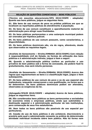ALEXAN
D
R
E
R
AM
O
S
D
E
AZEVED
03752649577
ALEXAN
D
R
E
R
AM
O
S
D
E
AZEVED
03752649577
ALEXAN
D
R
E
R
AM
O
S
D
E
AZEVED
03752649577
ALEXAN
D
R
E
R
AM
O
S
D
E
AZEVED
03752649577
A L E X A N D R E R A M O S D E A Z E V E D 0 3 7 5 2 6 4 9 5 7 7
O conteúdo deste curso é de uso exclusivo de ALEXANDRE RAMOS DE AZEVED03752649577, vedada, por quaisquer meios e a qualquer título, a
sua reprodução, cópia, divulgação e distribuição, sujeitando-se os infratores à responsabilização civil e criminal.
CURSO COMPLETO DE DIREITO ADMINISTRATIVO – 100% CESPE!
PROF. FABIANO PEREIRA – PONTO DOS CONCURSOS
----------------------------------------------------------------------------------------------------------------------------------------------------------------------------------------------------
Prof. Fabiano Pereira www.pontodosconcursos.com.br 69
RELAÇÃO DE QUESTÕES COMENTADAS – BENS PÚBLICOS
(Técnico em assuntos educacionais/DPU 2010/CESPE - adaptada)
Quanto aos bens públicos, julgue os seguintes itens.
01. São bens de uso comum do povo os prédios públicos em que se
localizam as repartições públicas de atendimento à população.
02. Os bens de uso comum constituem o aparelhamento material da
administração para atingir suas finalidades.
03. Os bens públicos pertencentes a uma autarquia municipal podem
ser onerados por hipoteca judicial.
04. Os bens públicos de uso comum possuem, como característica, a
disponibilidade.
05. Os bens públicos dominicais são, via de regra, alienáveis, desde
que observados os requisitos legais.
(Analista de Saneamento – Direito/EMBASA 2010/CESPE) Com relação
à responsabilidade civil do Estado, às formas de utilização dos bens
públicos e à administração indireta, julgue o item a seguir.
06. Quando a administração pública confere ao particular o uso
privativo de bem público sob a forma de concessão, ela poderá fazê-lo
gratuitamente, mas será intuitu personae.
(Analista de Saneamento – Direito/EMBASA 2010/CESPE) Acerca das
regras que regulamentam os bens e a classificação legal, julgue o item
subsequente.
07. Os bens públicos de uso comum do povo e os de uso especial são
inalienáveis, enquanto conservarem a sua qualificação, na forma que a
lei determinar. Os bens públicos dominicais podem ser alienados,
observadas as exigências da lei.
(Advogado/IPAJM 2010/CESPE - adaptada) Acerca de bens públicos,
julgue os seguintes itens.
08. São considerados bens públicos os bens pertencentes a sociedades
de economia mista e empresas públicas, ainda que submetidos à
destinação especial e à administração particular de tais instituições,
para consecução de seus fins estatutários.
09. Nem todos os bens públicos são passíveis de uso especial por
particulares.
10. Cessão de uso de bens públicos é ato unilateral, discricionário e
precário pelo qual a administração consente na prática de determinada
atividade individual incidente sobre bem público. Não há forma nem
 