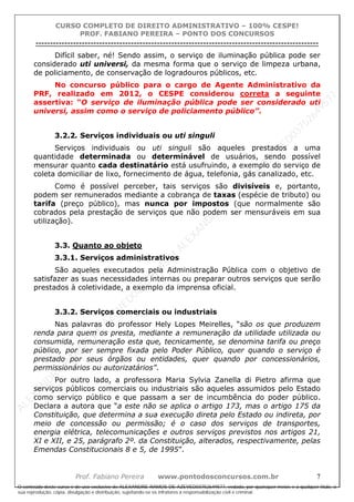ALEXAN
D
R
E
R
AM
O
S
D
E
AZEVED
03752649577
ALEXAN
D
R
E
R
AM
O
S
D
E
AZEVED
03752649577
ALEXAN
D
R
E
R
AM
O
S
D
E
AZEVED
03752649577
ALEXAN
D
R
E
R
AM
O
S
D
E
AZEVED
03752649577
A L E X A N D R E R A M O S D E A Z E V E D 0 3 7 5 2 6 4 9 5 7 7
O conteúdo deste curso é de uso exclusivo de ALEXANDRE RAMOS DE AZEVED03752649577, vedada, por quaisquer meios e a qualquer título, a
sua reprodução, cópia, divulgação e distribuição, sujeitando-se os infratores à responsabilização civil e criminal.
CURSO COMPLETO DE DIREITO ADMINISTRATIVO – 100% CESPE!
PROF. FABIANO PEREIRA – PONTO DOS CONCURSOS
----------------------------------------------------------------------------------------------------------------------------------------------------------------------------------------------------
Prof. Fabiano Pereira www.pontodosconcursos.com.br 7
Difícil saber, né! Sendo assim, o serviço de iluminação pública pode ser
considerado uti universi, da mesma forma que o serviço de limpeza urbana,
de policiamento, de conservação de logradouros públicos, etc.
No concurso público para o cargo de Agente Administrativo da
PRF, realizado em 2012, o CESPE considerou correta a seguinte
assertiva: “O serviço de iluminação pública pode ser considerado uti
universi, assim como o serviço de policiamento público”.
3.2.2. Serviços individuais ou uti singuli
Serviços individuais ou uti singuli são aqueles prestados a uma
quantidade determinada ou determinável de usuários, sendo possível
mensurar quanto cada destinatário está usufruindo, a exemplo do serviço de
coleta domiciliar de lixo, fornecimento de água, telefonia, gás canalizado, etc.
Como é possível perceber, tais serviços são divisíveis e, portanto,
podem ser remunerados mediante a cobrança de taxas (espécie de tributo) ou
tarifa (preço público), mas nunca por impostos (que normalmente são
cobrados pela prestação de serviços que não podem ser mensuráveis em sua
utilização).
3.3. Quanto ao objeto
3.3.1. Serviços administrativos
São aqueles executados pela Administração Pública com o objetivo de
satisfazer as suas necessidades internas ou preparar outros serviços que serão
prestados à coletividade, a exemplo da imprensa oficial.
3.3.2. Serviços comerciais ou industriais
Nas palavras do professor Hely Lopes Meirelles, “são os que produzem
renda para quem os presta, mediante a remuneração da utilidade utilizada ou
consumida, remuneração esta que, tecnicamente, se denomina tarifa ou preço
público, por ser sempre fixada pelo Poder Público, quer quando o serviço é
prestado por seus órgãos ou entidades, quer quando por concessionários,
permissionários ou autorizatários”.
Por outro lado, a professora Maria Sylvia Zanella di Pietro afirma que
serviços públicos comerciais ou industriais são aqueles assumidos pelo Estado
como serviço público e que passam a ser de incumbência do poder público.
Declara a autora que “a este não se aplica o artigo 173, mas o artigo 175 da
Constituição, que determina a sua execução direta pelo Estado ou indireta, por
meio de concessão ou permissão; é o caso dos serviços de transportes,
energia elétrica, telecomunicações e outros serviços previstos nos artigos 21,
XI e XII, e 25, parágrafo 2º. da Constituição, alterados, respectivamente, pelas
Emendas Constitucionais 8 e 5, de 1995”.
 