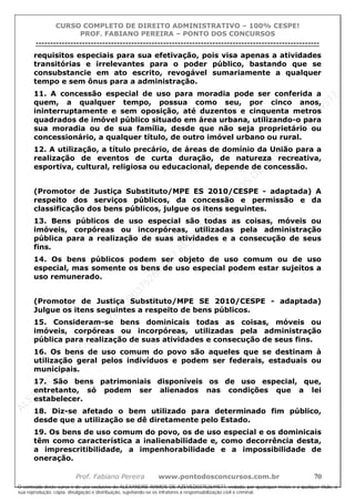 ALEXAN
D
R
E
R
AM
O
S
D
E
AZEVED
03752649577
ALEXAN
D
R
E
R
AM
O
S
D
E
AZEVED
03752649577
ALEXAN
D
R
E
R
AM
O
S
D
E
AZEVED
03752649577
ALEXAN
D
R
E
R
AM
O
S
D
E
AZEVED
03752649577
A L E X A N D R E R A M O S D E A Z E V E D 0 3 7 5 2 6 4 9 5 7 7
O conteúdo deste curso é de uso exclusivo de ALEXANDRE RAMOS DE AZEVED03752649577, vedada, por quaisquer meios e a qualquer título, a
sua reprodução, cópia, divulgação e distribuição, sujeitando-se os infratores à responsabilização civil e criminal.
CURSO COMPLETO DE DIREITO ADMINISTRATIVO – 100% CESPE!
PROF. FABIANO PEREIRA – PONTO DOS CONCURSOS
----------------------------------------------------------------------------------------------------------------------------------------------------------------------------------------------------
Prof. Fabiano Pereira www.pontodosconcursos.com.br 70
requisitos especiais para sua efetivação, pois visa apenas a atividades
transitórias e irrelevantes para o poder público, bastando que se
consubstancie em ato escrito, revogável sumariamente a qualquer
tempo e sem ônus para a administração.
11. A concessão especial de uso para moradia pode ser conferida a
quem, a qualquer tempo, possua como seu, por cinco anos,
ininterruptamente e sem oposição, até duzentos e cinquenta metros
quadrados de imóvel público situado em área urbana, utilizando-o para
sua moradia ou de sua família, desde que não seja proprietário ou
concessionário, a qualquer título, de outro imóvel urbano ou rural.
12. A utilização, a título precário, de áreas de domínio da União para a
realização de eventos de curta duração, de natureza recreativa,
esportiva, cultural, religiosa ou educacional, depende de concessão.
(Promotor de Justiça Substituto/MPE ES 2010/CESPE - adaptada) A
respeito dos serviços públicos, da concessão e permissão e da
classificação dos bens públicos, julgue os itens seguintes.
13. Bens públicos de uso especial são todas as coisas, móveis ou
imóveis, corpóreas ou incorpóreas, utilizadas pela administração
pública para a realização de suas atividades e a consecução de seus
fins.
14. Os bens públicos podem ser objeto de uso comum ou de uso
especial, mas somente os bens de uso especial podem estar sujeitos a
uso remunerado.
(Promotor de Justiça Substituto/MPE SE 2010/CESPE - adaptada)
Julgue os itens seguintes a respeito de bens públicos.
15. Consideram-se bens dominicais todas as coisas, móveis ou
imóveis, corpóreas ou incorpóreas, utilizadas pela administração
pública para realização de suas atividades e consecução de seus fins.
16. Os bens de uso comum do povo são aqueles que se destinam à
utilização geral pelos indivíduos e podem ser federais, estaduais ou
municipais.
17. São bens patrimoniais disponíveis os de uso especial, que,
entretanto, só podem ser alienados nas condições que a lei
estabelecer.
18. Diz-se afetado o bem utilizado para determinado fim público,
desde que a utilização se dê diretamente pelo Estado.
19. Os bens de uso comum do povo, os de uso especial e os dominicais
têm como característica a inalienabilidade e, como decorrência desta,
a imprescritibilidade, a impenhorabilidade e a impossibilidade de
oneração.
 
