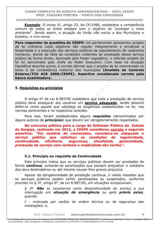 ALEXAN
D
R
E
R
AM
O
S
D
E
AZEVED
03752649577
ALEXAN
D
R
E
R
AM
O
S
D
E
AZEVED
03752649577
ALEXAN
D
R
E
R
AM
O
S
D
E
AZEVED
03752649577
ALEXAN
D
R
E
R
AM
O
S
D
E
AZEVED
03752649577
A L E X A N D R E R A M O S D E A Z E V E D 0 3 7 5 2 6 4 9 5 7 7
O conteúdo deste curso é de uso exclusivo de ALEXANDRE RAMOS DE AZEVED03752649577, vedada, por quaisquer meios e a qualquer título, a
sua reprodução, cópia, divulgação e distribuição, sujeitando-se os infratores à responsabilização civil e criminal.
CURSO COMPLETO DE DIREITO ADMINISTRATIVO – 100% CESPE!
PROF. FABIANO PEREIRA – PONTO DOS CONCURSOS
----------------------------------------------------------------------------------------------------------------------------------------------------------------------------------------------------
Prof. Fabiano Pereira www.pontodosconcursos.com.br 9
Exemplo: O inciso VI, artigo 23, da CF/1988, estabelece a competência
comum de todos os entes estatais com o objetivo de “proteger o meio
ambiente”. Sendo assim, a atuação da União não exclui a dos Municípios e
Estados, e vice-versa.
Para responder às questões do CESPE: Um parlamentar apresentou projeto
de lei ordinária cujos objetivos são regular integralmente e privatizar a
titularidade e a execução dos serviços públicos de sepultamento de cadáveres
humanos, diante da falta de condições materiais de prestação desse serviço
público de forma direta. Aprovado pelo Poder Legislativo, o referido projeto de
lei foi sancionado pelo chefe do Poder Executivo. Com base na situação
hipotética descrita acima, é correto afirmar que o projeto de lei mencionado no
texto é de competência material dos municípios (Analista de Controle
Externo/TCU ACE 2008/CESPE). Assertiva considerada correta pela
banca examinadora.
5. Requisitos ou princípios
O artigo 6º da Lei 8.987/95 estabelece que toda a prestação de serviço
público deve assegurar aos usuários um serviço adequado, sendo possível
defini-lo como aquele que satisfaça as exigências estabelecidas na lei, nas
normas pertinentes e no respectivo contrato.
Para isso, foram estabelecidos alguns requisitos (denominados por
alguns autores de princípios) que devem ser obrigatoriamente respeitados.
No concurso público para o cargo de Defensor Público do Estado
de Sergipe, realizado em 2012, o CESPE considerou correta a seguinte
assertiva: “Em matéria de concessões, considera-se adequado o
serviço público que satisfaça as condições de regularidade,
continuidade, eficiência, segurança, atualidade, generalidade,
prestação do serviço com cortesia e modicidade das tarifas”.
5.1. Princípio ou requisito da Continuidade
Este princípio indica que os serviços públicos devem ser prestados de
forma contínua, evitando-se paralisações que possam prejudicar o cotidiano
dos seus destinatários ou até mesmo causar-lhes graves prejuízos.
Apesar da obrigatoriedade de prestação contínua, é válido ressaltar que
os serviços públicos podem sofrer paralisações ou suspensões, conforme
previsto no § 3º, artigo 6º, da Lei 8.987/95, em situações excepcionais:
§ 3º. Não se caracteriza como descontinuidade do serviço a sua
interrupção em situação de emergência ou após prévio aviso,
quando:
I - motivada por razões de ordem técnica ou de segurança das
instalações; e,
 