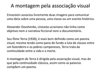 A montagem pela associação visual
Einsestein associou livremente duas imagens para comunicar
uma ideia sobre uma pessoa, uma classe ou um evento histórico.

Alexander Dovzhenko, cineasta ucraniano não tinha como
objetivo nem a narrativa ficcional nem o documentário.

Seu filme Terra (1930), é mais bem definido como um poema
visual, mesmo tendo como pano de fundo a luta de classes entre
um fazendeiro e os pobres camponeses, Terra trata da
continuidade entre a vida e a morte.

A montagem de Terra é dirigida pela associação visual, mas do
que pela continuidade clássica, assim como as palavras
compõem um poema.
 