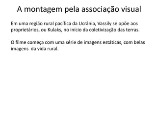 A montagem pela associação visual
Em uma região rural pacífica da Ucrânia, Vassily se opõe aos
proprietários, ou Kulaks, no início da coletivização das terras.

O filme começa com uma série de imagens estáticas, com belas
imagens da vida rural.
 