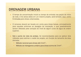 DRENAGEM URBANA
 O tempo de concentração inicial ou tempo de entrada nos poços de início
 de rede, é há vários deles em um mesmo projeto, será tomado, aqui, como
 5 minutos para áreas urbanizadas.

 O remanso deverá ser levado em conta para áreas baixas, principalmente
 para aquelas próximas ao deságüe da tubulação, e que possivelmente
 seriam afetadas pela variação do nível de algum curso de água de ordem
 superior.

 Sob o ponto de vista de protejo há recomendações para se aplicar dois
                          protejo,
 métodos para estimar a vazão de projeto, em função do tamanho da área
 drenada.
     Método racional para áreas até 2 km2 ;
     Método do hidrograma unitário para áreas acima de 2 km2 .
     Método
 