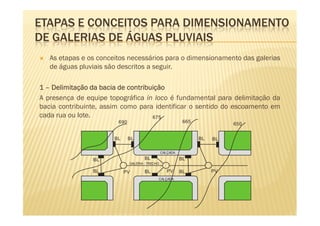 ETAPAS E CONCEITOS PARA DIMENSIONAMENTO
DE GALERIAS DE ÁGUAS PLUVIAIS
   As etapas e os conceitos necessários para o dimensionamento das galerias
   de águas pluviais são descritos a seguir.

1 – Delimitação da bacia de contribuição
A presença de equipe topográfica in loco é fundamental para delimitação da
bacia contribuinte, assim como para identificar o sentido do escoamento em
cada rua ou lote.                   675
                        690                                 665
                                                                            650


                       BL     BL                                  BL   BL

                                                 CALÇADA

                BL                    BL                   BL
                              GALERIA - TRECHO

                BL          PV        BL            PV     BL          PV
                                             CALÇADA
 