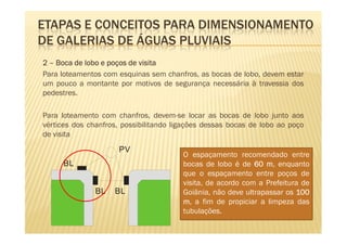 ETAPAS E CONCEITOS PARA DIMENSIONAMENTO
DE GALERIAS DE ÁGUAS PLUVIAIS
2 – Boca de lobo e poços de visita
Para loteamentos com esquinas sem chanfros, as bocas de lobo, devem estar
um pouco a montante por motivos de segurança necessária à travessia dos
pedestres.

Para loteamento com chanfros, devem-se locar as bocas de lobo junto aos
vértices dos chanfros, possibilitando ligações dessas bocas de lobo ao poço
de visita
                     PV
                                        O espaçamento recomendado entre
     BL                                 bocas de lobo é de 60 m, enquanto
                                        que o espaçamento entre poços de
                                        visita, de acordo com a Prefeitura de
               BL   BL                  Goiânia, não deve ultrapassar os 100
                                        m, a fim de propiciar a limpeza das
                                        tubulações.
 
