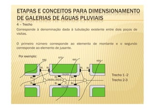 ETAPAS E CONCEITOS PARA DIMENSIONAMENTO
DE GALERIAS DE ÁGUAS PLUVIAIS
4 – Trecho
Corresponde à denominação dada à tubulação existente entre dois poços de
visitas.

O primeiro número corresponde ao elemento de montante e o segundo
corresponde ao elemento de jusante.

 Por exemplo:                         675
                 690                                   665             650


                BL       BL                                  BL   BL



                                 BL
                                            CALÇADA
                                                                             Trecho 1 -2
        BL                                            BL
                         GALERIA - TRECHO
                                                                             Trecho 2-3
        BL           1           BL            2      BL          3
                                        CALÇADA
 