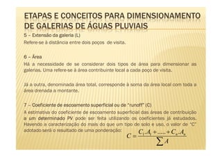 ETAPAS E CONCEITOS PARA DIMENSIONAMENTO
DE GALERIAS DE ÁGUAS PLUVIAIS
5 – Extensão da galeria (L)
Refere-se à distância entre dois poços de visita.

6 – Área
Há a necessidade de se considerar dois tipos de área para dimensionar as
galerias. Uma refere-se à área contribuinte local a cada poço de visita.

Já a outra, denominada área total, corresponde à soma da área local com toda a
área drenada a montante.

7 – Coeficiente de escoamento superficial ou de “runoff” (C)
                                                 runoff”
A estimativa do coeficiente de escoamento superficial das áreas de contribuição
a um determinado PV pode ser feita utilizando os coeficientes já estudados.
Havendo a caracterização do mais do que um tipo de solo e uso, o valor de “C”
adotado será o resultado de uma ponderação:          C . A + ..... + C . A
                                                    C=   1   1        n   n

                                                                 ∑A
 