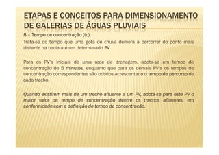 ETAPAS E CONCEITOS PARA DIMENSIONAMENTO
DE GALERIAS DE ÁGUAS PLUVIAIS
8 – Tempo de concentração (tc)
                            tc)
Trata-se do tempo que uma gota de chuva demora a percorrer do ponto mais
distante na bacia até um determinado PV
                                     PV.

Para os PV’s iniciais de uma rede de drenagem, adota-se um tempo de
concentração de 5 minutos enquanto que para os demais PV’s os tempos de
                   minutos,
concentração correspondentes são obtidos acrescentado o tempo de percurso de
cada trecho.

Quando existirem mais de um trecho afluente a um PV, adota-se para este PV o
                                                     adota-
maior valor de tempo de concentração dentre os trechos afluentes, em
                                         concentração.
conformidade com a definição de tempo de concentração.
 