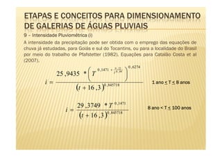 ETAPAS E CONCEITOS PARA DIMENSIONAMENTO
DE GALERIAS DE ÁGUAS PLUVIAIS
9 – Intensidade Pluviométrica (i)
A intensidade da precipitação pode ser obtida com o emprego das equações de
chuva já estudadas, para Goiás e sul do Tocantins, ou para a localidade do Brasil
por meio do trabalho de Pfafstetter (1982). Equações para Catalão Costa et al
(2007).
                                                         0 , 6274
                                          
                                               0 , 22
                                  0 ,1471 +
                                              T 0 , 09
            25 , 9435 *  T                
         i=                                                        1 ano < T < 8 anos
                    (t + 16 ,3 )0 , 845718

                      29 , 3749 * T 0 ,1471
                   i=                                               8 ano < T < 100 anos
                       (t + 16 , 3 )0 , 845718
 