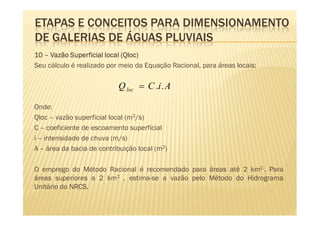 ETAPAS E CONCEITOS PARA DIMENSIONAMENTO
DE GALERIAS DE ÁGUAS PLUVIAIS
                              Qloc)
10 – Vazão Superficial local (Qloc)
Seu cálculo é realizado por meio da Equação Racional, para áreas locais:

                           Q loc = C .i . A

Onde:
Qloc – vazão superficial local (m3/s)
C – coeficiente de escoamento superficial
i – intensidade de chuva (m/s)
A – área da bacia de contribuição local (m2)

O emprego do Método Racional é recomendado para áreas até 2 km2.. Para
áreas superiores a 2 km2 , estima-se a vazão pelo Método do Hidrograma
Unitário do NRCS.
 