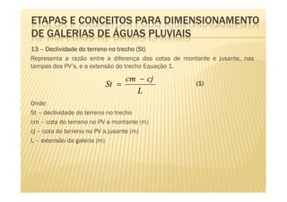 ETAPAS E CONCEITOS PARA DIMENSIONAMENTO
DE GALERIAS DE ÁGUAS PLUVIAIS
13 – Declividade do terreno no trecho (St)
                                       St)
Representa a razão entre a diferença das cotas de montante e jusante, nas
tampas dos PV’s, e a extensão do trecho Equação 1.

                               cm − cj
                          St =                        (1)
                                 L
Onde:
St – declividade do terreno no trecho
cm – cota do terreno no PV a montante (m)
cj – cota do terreno no PV a jusante (m)
L – extensão da galeria (m)
 