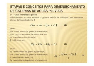 ETAPAS E CONCEITOS PARA DIMENSIONAMENTO
DE GALERIAS DE ÁGUAS PLUVIAIS
14 – Cotas inferiores da galeria
Correspondem às cotas relativas à geratriz inferior da tubulação. São calculadas
através da Equações 2, 3 e 4.

                        Cim = cm − (rm + D )               (2)
Onde:
Cim – cota inferior da galeria a montante (m)
cm – cota do terreno no PV a montante (m)
rm – recobrimento mínimo (m)
D – diâmetro (m)

                        Cij = Cim − (Sg × L )              (3)

Onde:
Cij – cota inferior da galeria a jusante (m)
Cim – cota inferior da galeria a montante (m)
                                                Sg =
                                                        (Cim     − Cij   )    (4)
L – extensão do trecho (m)                                       L
Sg – declividade da galeria (m/m) dada por:
 