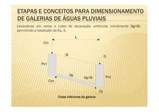 ETAPAS E CONCEITOS PARA DIMENSIONAMENTO
DE GALERIAS DE ÁGUAS PLUVIAIS
Levando-se em conta o custo de escavação, arbitra-se inicialmente Sg=St
                                                                  Sg=St,
permitindo a resolução da Eq. 3.
                                         L
               Cm


                               St                             cj

              Pv1


                                    Sg
                                             Sg=St             Pv2
                    Cim


                                                        Cij
                          Cotas inferiores da galeria
 