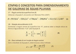 ETAPAS E CONCEITOS PARA DIMENSIONAMENTO
DE GALERIAS DE ÁGUAS PLUVIAIS
17 – Ângulo central da superfície livre (θ)
Utiliza-se a Equação 5, de acordo com Menezes Filho (2007)

θ = 5915,8.k 5 − 5201,2.k 4 + 1786,6.k 3 − 298,89.k 2 + 32,113.k + 1,1487          (5)


             altura-          h/D)
18 – Relação altura-diâmetro (h/D)
Conhecido o ângulo central da superfície livre “θ”, pode-se obter a relação altura da
lâmina d’água-diâmetro “h/D” pela Equação 6.

                         h  1         θ                            (6)
                           = 1 − cos   
                         D  2         2 

19 – Área molhada (A) em função do ângulo central
Com o resultado da Equação 5, determina-se a área molhada:

                         A= D     2   (θ   − sen θ   )        (7)
                                             8
 
