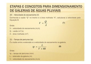 ETAPAS E CONCEITOS PARA DIMENSIONAMENTO
DE GALERIAS DE ÁGUAS PLUVIAIS
20 – Velocidade do escoamento (V)
Conhecida a vazão “Q” no trecho e a área molhada “A”, calcula-se a velocidade pela
Equação 8:
                                        Q
                                  V =                        (7)
Onde:                                   A
V – velocidade do escoamento (m/s)
Q – vazão (m3/s)
A – área molhada (m2)

                         tp)
21 – Tempo de percurso (tp)
É a razão entre a extensão e a velocidade do escoamento na galeria.
                                  L
                           tp =                           (8)
                                V × 60
Onde:
tp – tempo de percurso (min)
L – extensão da galeria (m)
V – velocidade do escoamento (m/s)
 