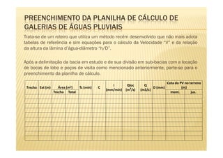 PREENCHIMENTO DA PLANILHA DE CÁLCULO DE
GALERIAS DE ÁGUAS PLUVIAIS
Trata-se de um roteiro que utiliza um método recém desenvolvido que não mais adota
tabelas de referência e sim equações para o cálculo da Velocidade “V” e da relação
da altura da lâmina d’água-diâmetro “h/D”.

Após a delimitação da bacia em estudo e de sua divisão em sub-bacias com a locação
de bocas de lobo e poços de visita como mencionado anteriormente, parte-se para o
preenchimento da planilha de cálculo.
                                                                                      Cota do PV no terreno
                                                     i        Qloc      Q
 Trecho Ext (m)     Área (m2)      Tc (min)   C                              D (mm)            (m)
                                                  (mm/min)   (m3/s)   (m3/s)
                  Trecho   Total                                                        mont.        jus.
 