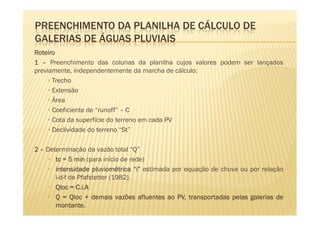 PREENCHIMENTO DA PLANILHA DE CÁLCULO DE
GALERIAS DE ÁGUAS PLUVIAIS
Roteiro
1 – Preenchimento das colunas da planilha cujos valores podem ser lançados
previamente, independentemente da marcha de cálculo:
     • Trecho
     • Extensão
     • Área
     • Coeficiente de “runoff” – C
     • Cota da superfície do terreno em cada PV
     • Declividade do terreno “St”

2 – Determinação da vazão total “Q”
     • tc = 5 min (para início de rede)
     • intensidade pluviométrica “i” estimada por equação de chuva ou por relação
       i-d-f de Pfafstetter (1982).
     • Qloc = C.i.A
     • Q = Qloc + demais vazões afluentes ao PV, transportadas pelas galerias de
       montante.
       montante.
 