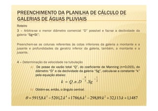 PREENCHIMENTO DA PLANILHA DE CÁLCULO DE
GALERIAS DE ÁGUAS PLUVIAIS
Roteiro
3 – Arbitra-se o menor diâmetro comercial “D” possível e faz-se a declividade da
galeria “Sg=St
         Sg=
         Sg St”;

Preenchem-se as colunas referentes às cotas inferiores da galeria a montante e a
jusante e profundidades da geratriz inferior da galeria, também, a montante e a
jusante.

4 – Determinação da velocidade na tubulação
         a) De posse da vazão total “Q”, do coeficiente de Manning (n=0,015), do
            diâmetro “D” e da declividade da galeria “Sg”, calcula-se a constante “k”
            pela equação abaixo:
                                                 8              1
                                             −              −
                              k = Q .n . D       3
                                                     . Sg       2


         b) Obtém-se, então, o ângulo central:

     θ = 5915,8.k 5 − 5201,2.k 4 + 1786,6.k 3 − 298,89.k 2 + 32,113.k + 1,1487
 