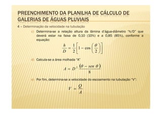 PREENCHIMENTO DA PLANILHA DE CÁLCULO DE
GALERIAS DE ÁGUAS PLUVIAIS
4 – Determinação da velocidade na tubulação
         c) Determina-se a relação altura da lâmina d’água-diâmetro “h/D” que
            deverá estar na faixa de 0,10 (10%) e a 0,85 (85%), conforme a
            equação:
                            h  1        θ             
                              = 1 − cos               
                            D  2        2             
        d) Calcula-se a área molhada “A”

                             A= D    2   (θ   − sen θ   )
                                                8
        e) Por fim, determina-se a velocidade do escoamento na tubulação “V”:
                                    Q
                                V =
                                    A
 
