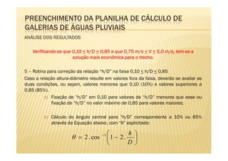 PREENCHIMENTO DA PLANILHA DE CÁLCULO DE
GALERIAS DE ÁGUAS PLUVIAIS
ANÁLISE DOS RESULTADOS

   Verificando-
   Verificando-se que 0,10 < h/D < 0,85 e que 0,75 m/s < V < 5,0 m/s, tem-se a
                                                                      tem-
                      solução mais econômica para o trecho.

5 – Rotina para correção da relação “h/D” na faixa 0,10 < h/D < 0,85
Caso a relação altura-diâmetro resulte em valores fora da faixa, deverão se avaliar as
duas condições, ou sejam, valores menores que 0,10 (10%) e valores superiores a
0,85 (85%).
         a) Fixação de “h/D” em 0,10 para valores de “h/D” menores que esse ou
             fixação de “h/D” no valor máximo de 0,85 para valores maiores;

         b) Cálculo do ângulo central para “h/D” correspondente a 10% ou 85%
            através da Equação abaixo, com “θ” explicitado:

                                     −1         h 
                      θ = 2 . cos         1 − 2. 
                                                D 
 