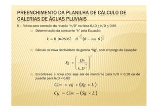 PREENCHIMENTO DA PLANILHA DE CÁLCULO DE
GALERIAS DE ÁGUAS PLUVIAIS
5 – Rotina para correção da relação “h/D” na faixa 0,10 < h/D < 0,85
         c) Determinação da constante “k” pela Equação:
                                              2
                                          −                      5
                    k = 0 , 0496062 .θ        3
                                                  (θ   − sen θ   )
                                                                 3



         d) Cálculo da nova declividade da galeria “Sg”, com emprego da Equação:
                                                        2
                                             
                                 Sg = 
                                         Qn 
                                      
                                      
                                            8 
                                              
                                       k .D 
                                            3


         e) Encontra-se a nova cota seja ela de montante para h/D = 0,10 ou de
            jusante para h/D = 0,85

                         Cim = cij + (Sg × L )
                         Cij = Cim − (Sg × L )
 