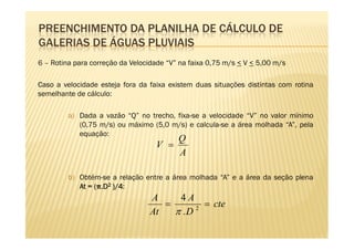 PREENCHIMENTO DA PLANILHA DE CÁLCULO DE
GALERIAS DE ÁGUAS PLUVIAIS
6 – Rotina para correção da Velocidade “V” na faixa 0,75 m/s < V < 5,00 m/s

Caso a velocidade esteja fora da faixa existem duas situações distintas com rotina
semelhante de cálculo:

         a) Dada a vazão “Q” no trecho, fixa-se a velocidade “V” no valor mínimo
            (0,75 m/s) ou máximo (5,0 m/s) e calcula-se a área molhada “A”, pela
            equação:
                                          Q
                                   V =
                                          A

         b) Obtém-se a relação entre a área molhada “A” e a área da seção plena
            At = (π.D2 )/4:
                   . )/4
                                 A     4A
                                    =        = cte
                                 At   π .D 2
 