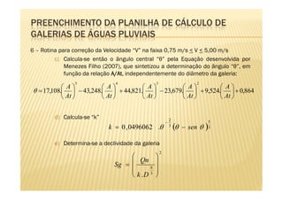 PREENCHIMENTO DA PLANILHA DE CÁLCULO DE
GALERIAS DE ÁGUAS PLUVIAIS
6 – Rotina para correção da Velocidade “V” na faixa 0,75 m/s < V < 5,00 m/s
         c) Calcula-se então o ângulo central “θ” pela Equação desenvolvida por
             Menezes Filho (2007), que sintetizou a determinação do ângulo “θ”, em
             função da relação A/At independentemente do diâmetro da galeria:
                               A/At
                                 At,
                5               4              3                         2
             A          A          A          A         A
 θ = 17,108.  − 43,248.  + 44,821.  − 23,679.  + 9,524.  + 0,864
             At         At         At         At        At 


         d) Calcula-se “k”                                 2
                                                       −                      5
                             k = 0 , 0496062 .θ            3
                                                               (θ   − sen θ   )
                                                                              3



         e) Determina-se a declividade da galeria
                                                   2
                                            
                                     Qn 
                               Sg =       8 
                                            
                                     k .D 3 
 