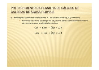 PREENCHIMENTO DA PLANILHA DE CÁLCULO DE
GALERIAS DE ÁGUAS PLUVIAIS
6 – Rotina para correção da Velocidade “V” na faixa 0,75 m/s < V < 5,00 m/s
         f) Encontra-se a nova cota seja ela de jusante para a velocidade mínima ou
             de montante para a velocidade máxima.

                         Cij = Cim − (Sg × L )
                         Cim = Cij + (Sg × L )
 