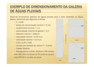 EXEMPLO DE DIMENSIONAMENTO DA GALERIA
DE ÁGUAS PLUVIAIS
Visam-se dimensionar galerias de águas pluviais para a área mostrada na Figura
abaixo, atentando aos seguintes critérios:
       C = 0,65
       tempo de concentração inicial tc = 5 min                             695m

       recobrimento mínimo = 1 m
       profundidade máxima da galeria = 4 m
       diâmetro mínimo = 400mm




                                                            Av. XV de Novembro
       velocidade mínima = 0,75 m/s
       velocidade máxima = 5,0 m/s                                   Rua 12

       0,10 < h/D < 0,85
       chuvas com período de retorno T = 5 anos
       Cidade: Goiânia                                                      690m


       Desaguadouro (canal): distância 100 metros,
    cota 680,00m na tampa do PV junto ao canal e
    cota 676,00 m no leito do canal.
                                                                                 685m
                                                    Rua 1
 