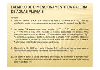 EXEMPLO DE DIMENSIONAMENTO DA GALERIA
DE ÁGUAS PLUVIAIS
Solução:
Solução:
7. Para os trechos 1-3 e 2-3, constata-se que o Diâmetro D = 400 mm foi
   satisfatório, assim como preservou-se a menor escavação ao confirmar Sg = St.
                                                                             St.

8. No trecho 3-4 encontrou-se uma relação “h/D” > 0,85 para os diâmetros
   D = 400 mm e 500 mm, mantida a mesma declividade do terreno. Uma
   alternativa seria manter o diâmetro “D” e aumentar a declividade da galeria “Sg”.
   No entanto, ao proceder deste modo fixando a relação “h/D” em 0,85, obteve-se
   como nova cota a jusante um valor superior à profundidade máxima de 4 metros
                                                                            metros.
   A alternativa encontrada foi aumentar o diâmetro.

9. Mantendo o D= 600mm para o trecho 4-5, verificou-se que o valor para a
   velocidade de escoamento ultrapassa ao estabelecido de 5,0 m/s.

10. No trecho 5-canal, a única alternativa encontrada foi aumentar o diâmetro visto
   que não observância dos limites estabelecidos tanto para a relação “h/D” quanto
   para velocidade “V”.
 