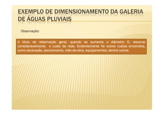 EXEMPLO DE DIMENSIONAMENTO DA GALERIA
DE ÁGUAS PLUVIAIS
 Observação:
 Observação:


A título de observação geral, quando se aumenta o diâmetro D, eleva-se eleva-
consideravelmente o custo da rede. Evidentemente há outros custos envolvidos,
                              rede.
                             mão-de-                           outros.
como escavação, escoramento, mão-de-obra, equipamentos, dentre outros.
 