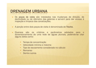 DRENAGEM URBANA
 Os poços de visita são instalados nas mudanças de direção, de
 declividade ou de diâmetro das galerias e servem para dar acesso à
 inspeção e limpeza das canalizações.

 A porção entre dois poços de visita é denominado de Trecho
                                                     Trecho.

 Diversos são os critérios e parâmetros adotados para o
 dimensionamento de uma rede de águas pluviais, podendo-se citar
 alguns deles como:

         Tempo de concentração
         Velocidade mínima e máxima
         Tipo de escoamento considerado no cálculo
         Remanso
         Dentre outros
 